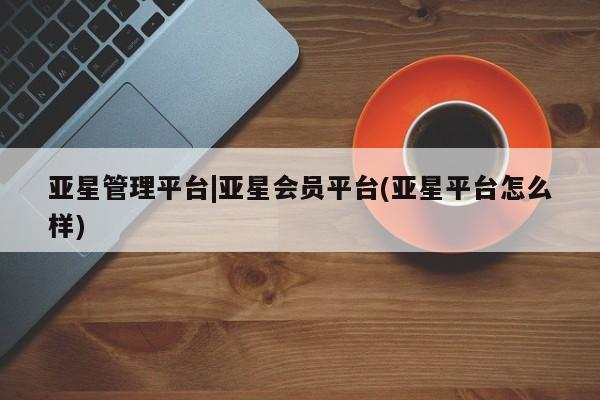 亚星管理官网 亚星手机版亚星管理平台|亚星会员平台(亚星平台怎么样)