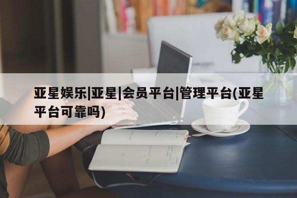 亚星管理官网 亚星手机版亚星娱乐|亚星|会员平台|管理平台(亚星平台可靠吗)