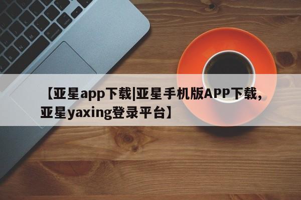 亚星管理官网 亚星手机版【亚星app下载|亚星手机版APP下载,亚星yaxing登录平台】