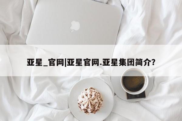 亚星管理官网 亚星手机版亚星_官网|亚星官网.亚星集团简介？