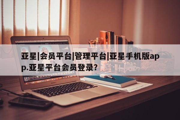 亚星管理官网 亚星手机版亚星|会员平台|管理平台|亚星手机版app.亚星平台会员登录？