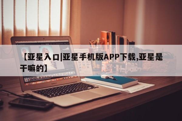 亚星管理官网 亚星手机版【亚星入口|亚星手机版APP下载,亚星是干嘛的】