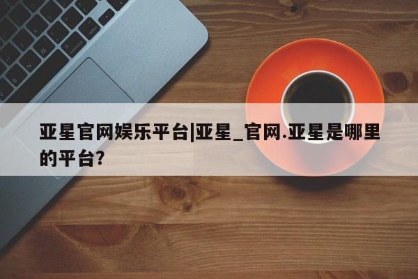 亚星管理官网 亚星手机版亚星官网娱乐平台|亚星_官网.亚星是哪里的平台？