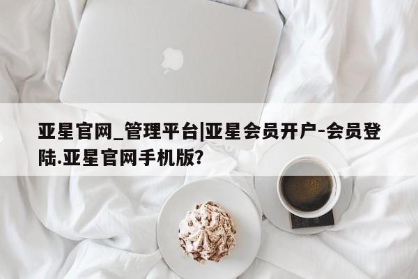 亚星管理官网 亚星手机版亚星官网_管理平台|亚星会员开户-会员登陆.亚星官网手机版？