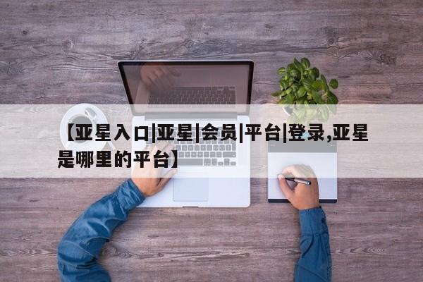 亚星管理官网 亚星手机版【亚星入口|亚星|会员|平台|登录,亚星是哪里的平台】