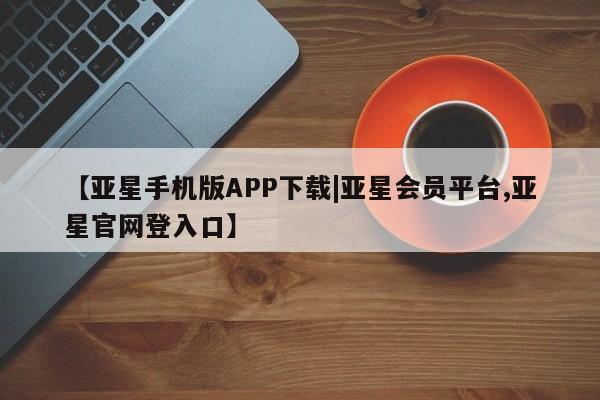 亚星管理官网 亚星手机版【亚星手机版APP下载|亚星会员平台,亚星官网登入口】