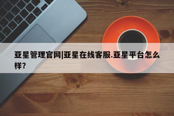 亚星管理官网 亚星手机版亚星管理官网|亚星在线客服.亚星平台怎么样？