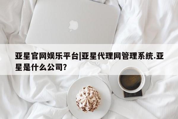 亚星管理官网 亚星手机版亚星官网娱乐平台|亚星代理网管理系统.亚星是什么公司？