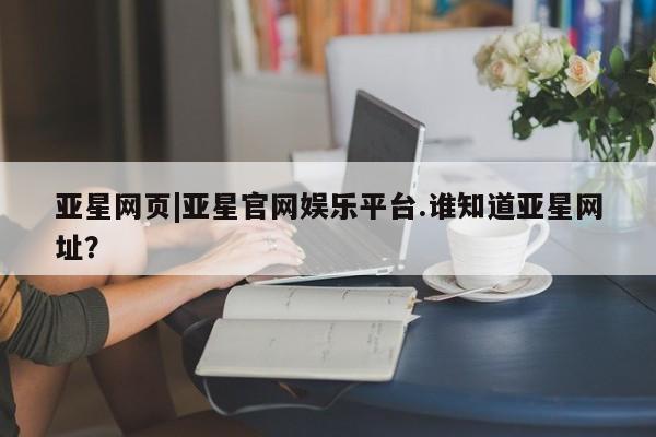 亚星管理官网 亚星手机版亚星网页|亚星官网娱乐平台.谁知道亚星网址？