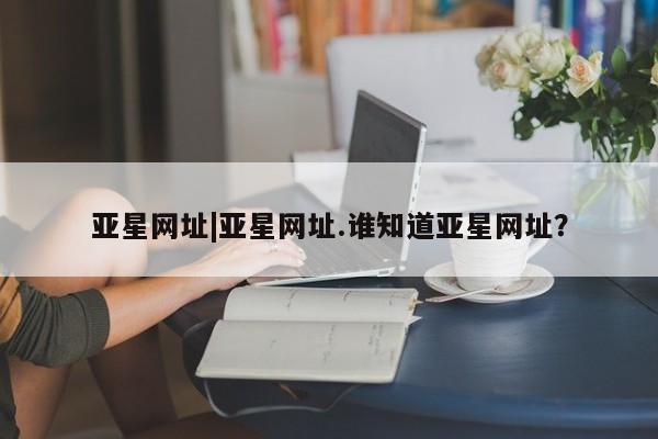 亚星管理官网 亚星手机版亚星网址|亚星网址.谁知道亚星网址？