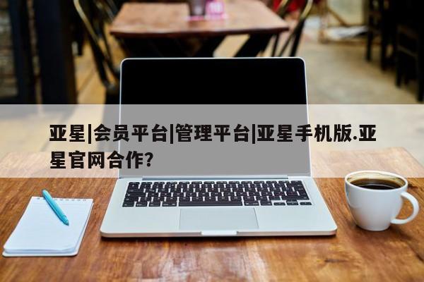 亚星管理官网 亚星手机版亚星|会员平台|管理平台|亚星手机版.亚星官网合作？