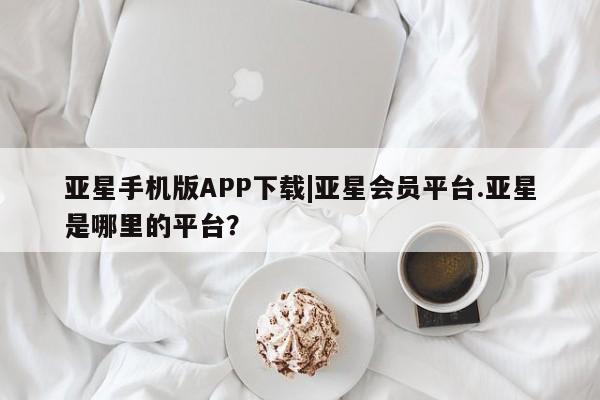 亚星管理官网 亚星手机版亚星手机版APP下载|亚星会员平台.亚星是哪里的平台？