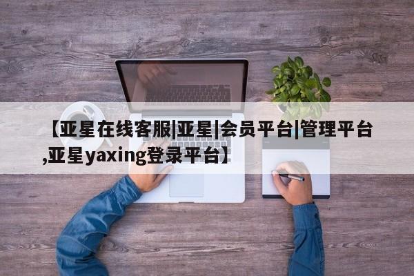亚星管理官网 亚星手机版【亚星在线客服|亚星|会员平台|管理平台,亚星yaxing登录平台】