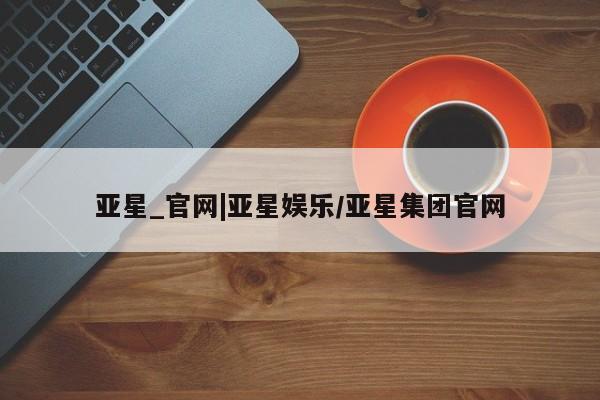 亚星管理官网 亚星手机版亚星_官网|亚星娱乐/亚星集团官网