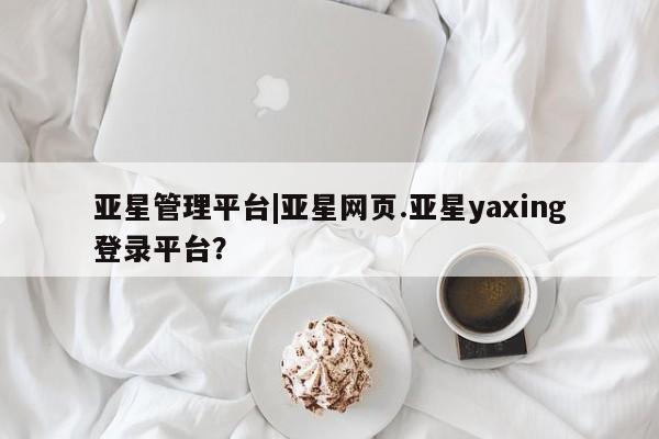 亚星管理官网 亚星手机版亚星管理平台|亚星网页.亚星yaxing登录平台？