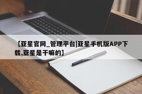 亚星管理官网 亚星手机版【亚星官网_管理平台|亚星手机版APP下载,亚星是干嘛的】