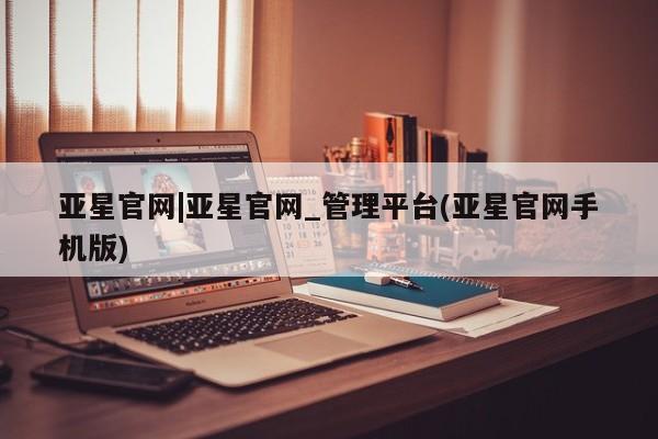 亚星管理官网 亚星手机版亚星官网|亚星官网_管理平台(亚星官网手机版)