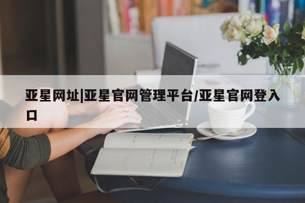 亚星管理官网 亚星手机版亚星网址|亚星官网管理平台/亚星官网登入口