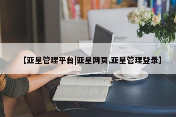 亚星管理官网 亚星手机版【亚星管理平台|亚星网页,亚星管理登录】