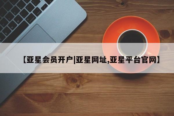 亚星管理官网 亚星手机版【亚星会员开户|亚星网址,亚星平台官网】
